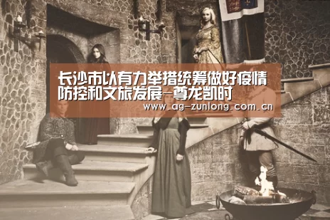 长沙市以有力举措统筹做好疫情防控和文旅发展-尊龙凯时(图2) 尊龙凯时官网