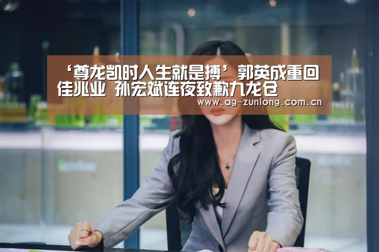 ‘尊龙凯时人生就是搏’郭英成重回佳兆业 孙宏斌连夜致歉九龙仓(图2) 尊龙凯时官网